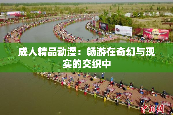 成人精品动漫：畅游在奇幻与现实的交织中
