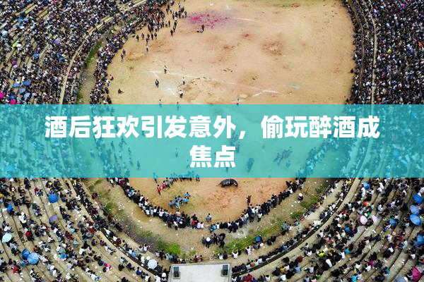 酒后狂欢引发意外，偷玩醉酒成焦点