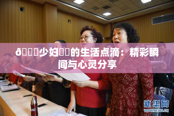 🔞少妇❌‌的生活点滴：精彩瞬间与心灵分享