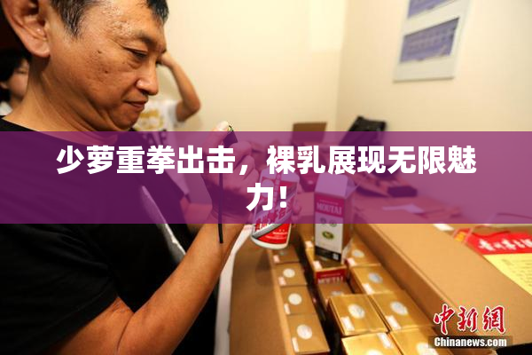 少萝重拳出击，裸乳展现无限魅力！