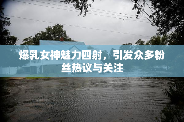 爆乳女神魅力四射，引发众多粉丝热议与关注