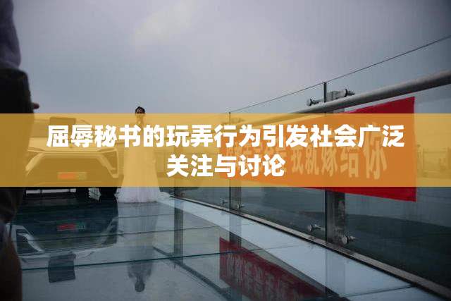 屈辱秘书的玩弄行为引发社会广泛关注与讨论