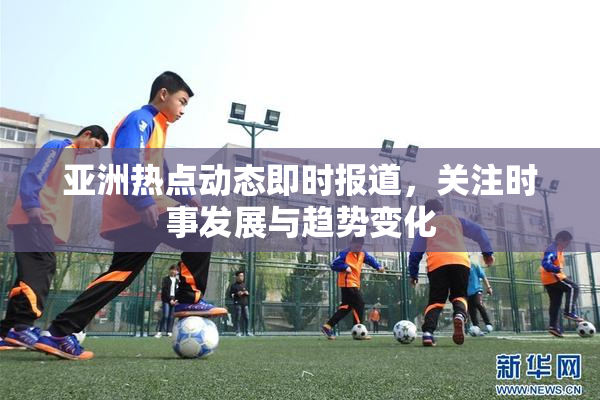 亚洲热点动态即时报道，关注时事发展与趋势变化