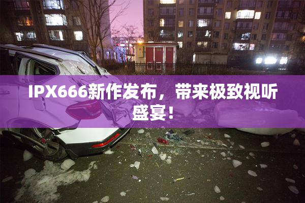 IPX666新作发布，带来极致视听盛宴！