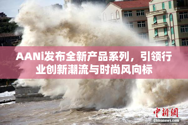 AANi发布全新产品系列，引领行业创新潮流与时尚风向标