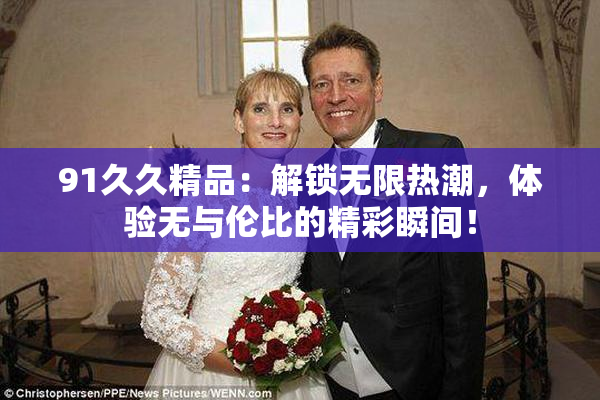 91久久精品：解锁无限热潮，体验无与伦比的精彩瞬间！