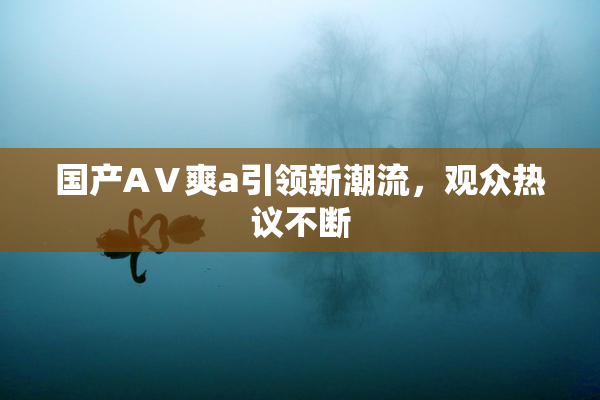 国产AⅤ爽a引领新潮流，观众热议不断