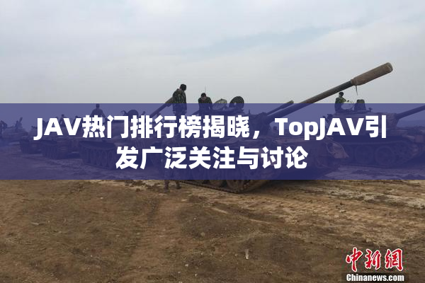 JAV热门排行榜揭晓，TopJAV引发广泛关注与讨论