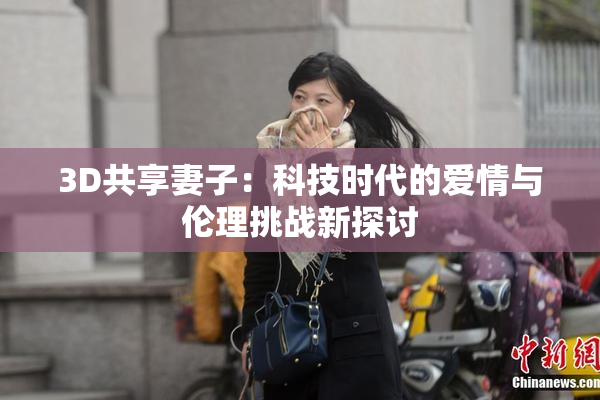 3D共享妻子：科技时代的爱情与伦理挑战新探讨