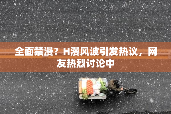 全面禁漫？H漫风波引发热议，网友热烈讨论中