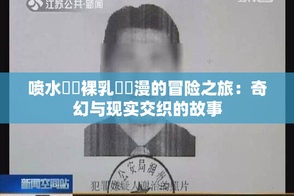 喷水❌‌裸乳❌‌漫的冒险之旅：奇幻与现实交织的故事
