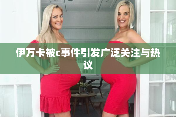 伊万卡被c事件引发广泛关注与热议