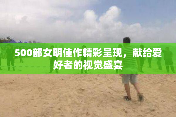 500部女明佳作精彩呈现，献给爱好者的视觉盛宴