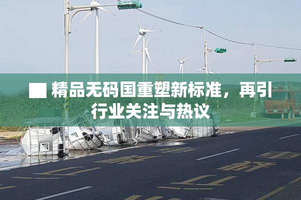 ▇ 精品无码国重塑新标准，再引行业关注与热议