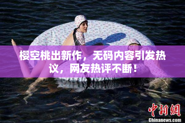 樱空桃出新作，无码内容引发热议，网友热评不断！
