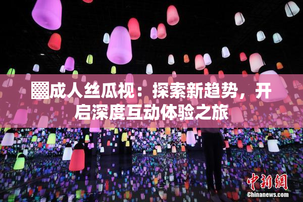 ▓成人丝瓜视：探索新趋势，开启深度互动体验之旅