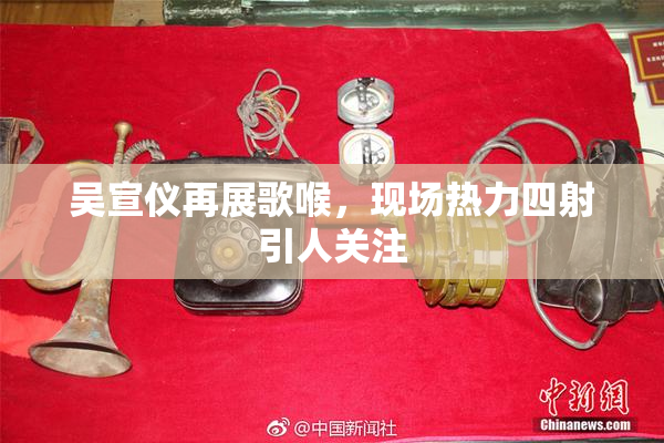 吴宣仪再展歌喉，现场热力四射引人关注