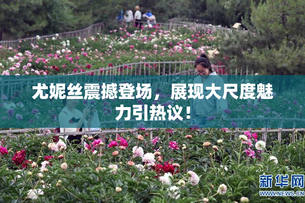 尤妮丝震撼登场，展现大尺度魅力引热议！