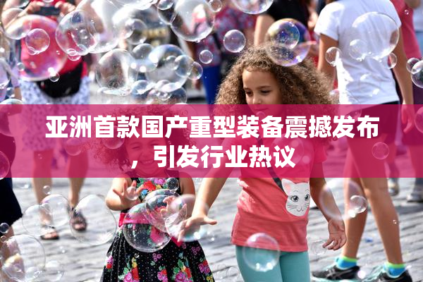 亚洲首款国产重型装备震撼发布，引发行业热议