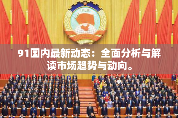 91国内最新动态：全面分析与解读市场趋势与动向。