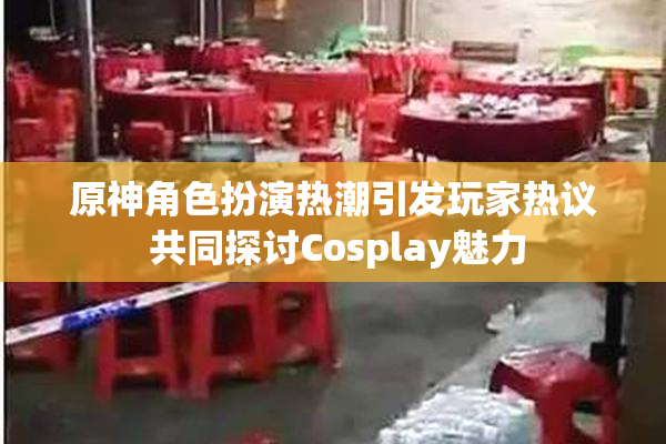 原神角色扮演热潮引发玩家热议 共同探讨Cosplay魅力