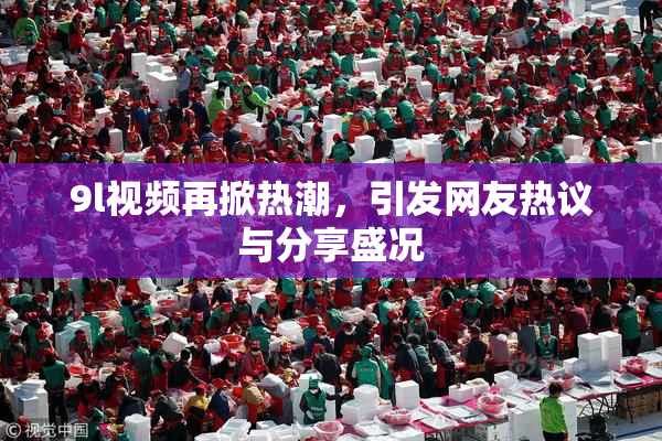 9l视频再掀热潮，引发网友热议与分享盛况