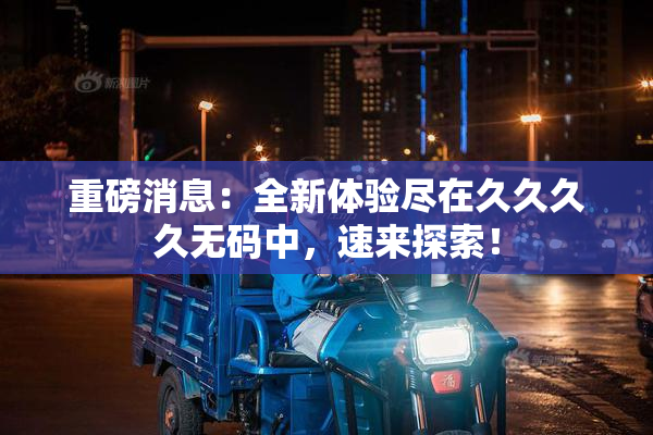 重磅消息：全新体验尽在久久久久无码中，速来探索！