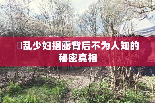 婬乱少妇揭露背后不为人知的秘密真相