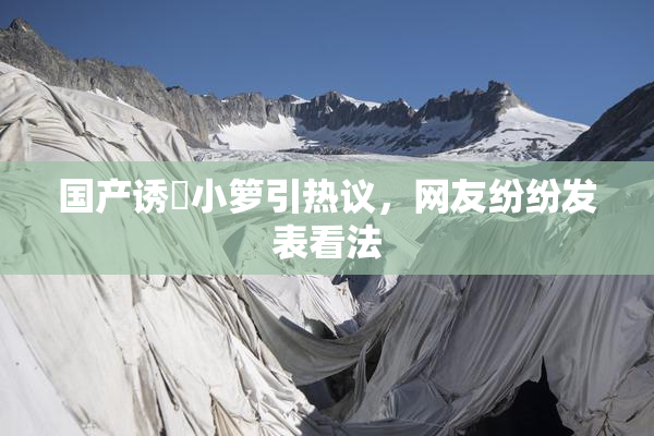 国产诱奷小箩引热议，网友纷纷发表看法