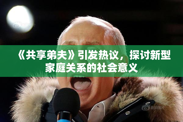 《共享弟夫》引发热议，探讨新型家庭关系的社会意义