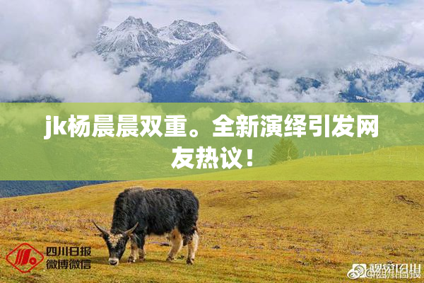 jk杨晨晨双重。全新演绎引发网友热议！