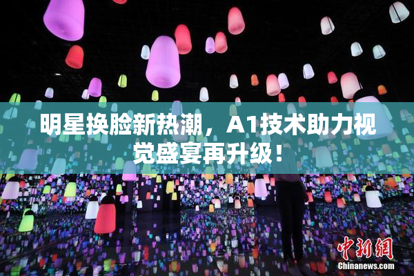 明星换脸新热潮，A1技术助力视觉盛宴再升级！