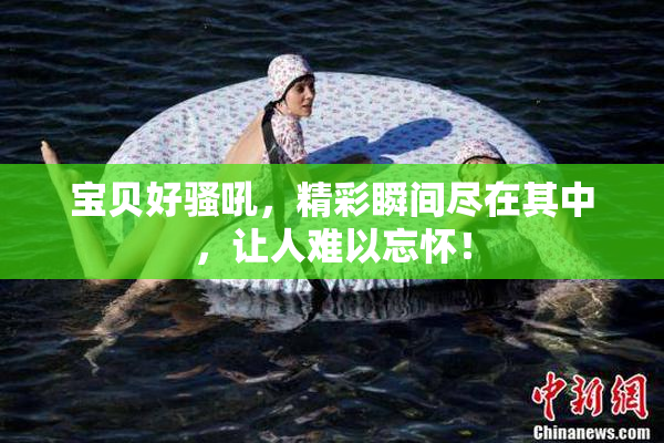 宝贝好骚吼，精彩瞬间尽在其中，让人难以忘怀！