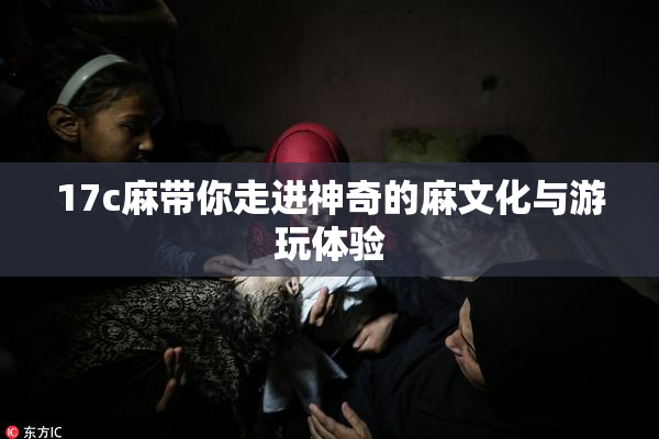 17c麻带你走进神奇的麻文化与游玩体验
