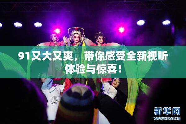 91又大又爽，带你感受全新视听体验与惊喜！