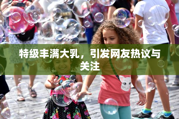 特级丰满大乳，引发网友热议与关注