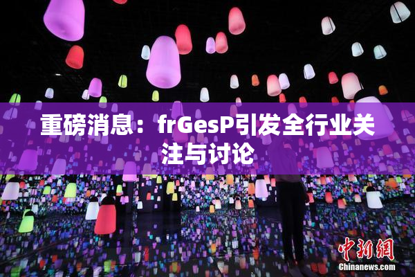 重磅消息：frGesP引发全行业关注与讨论