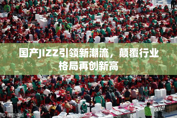 国产JIZZ引领新潮流，颠覆行业格局再创新高