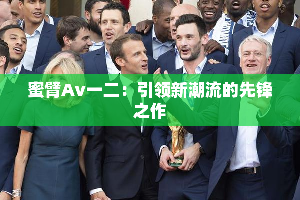 蜜臂Av一二：引领新潮流的先锋之作