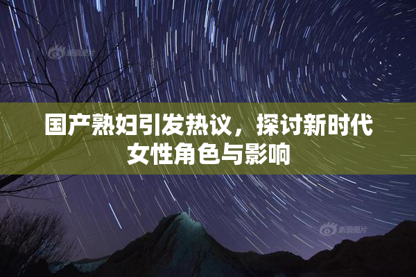 国产熟妇引发热议，探讨新时代女性角色与影响