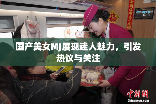国产美女MJ展现迷人魅力，引发热议与关注