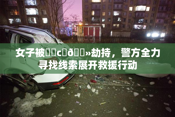 女子被❌‌c‌🐻劫持，警方全力寻找线索展开救援行动