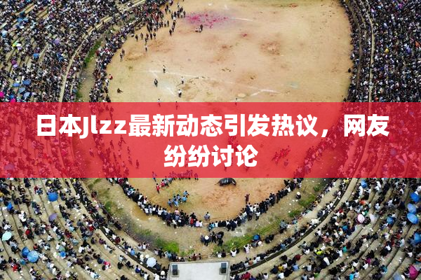 日本Jlzz最新动态引发热议，网友纷纷讨论