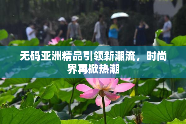 无码亚洲精品引领新潮流，时尚界再掀热潮