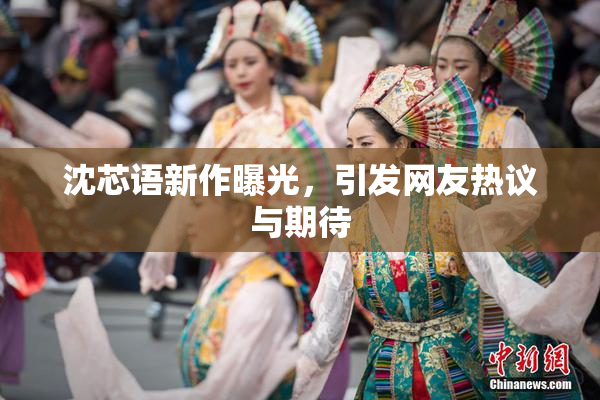 沈芯语新作曝光，引发网友热议与期待