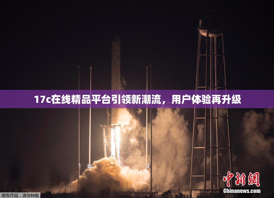 17c在线精品平台引领新潮流，用户体验再升级