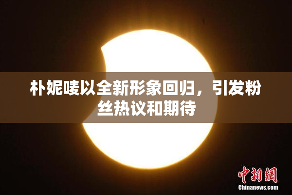 朴妮唛以全新形象回归，引发粉丝热议和期待