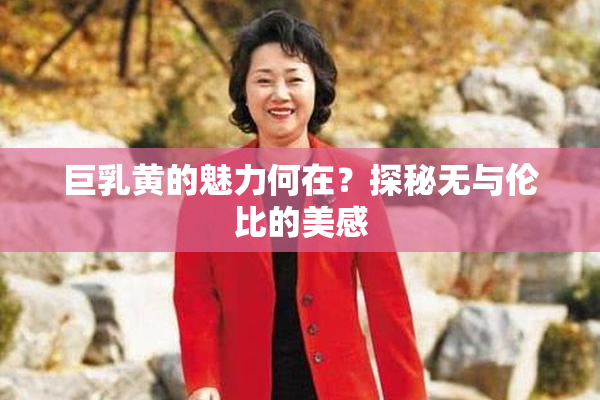 巨乳黄的魅力何在？探秘无与伦比的美感