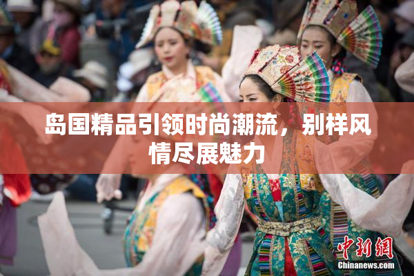 岛国精品引领时尚潮流，别样风情尽展魅力