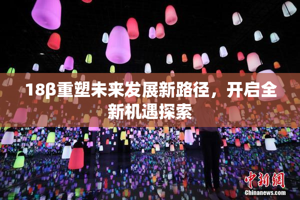 18β重塑未来发展新路径，开启全新机遇探索